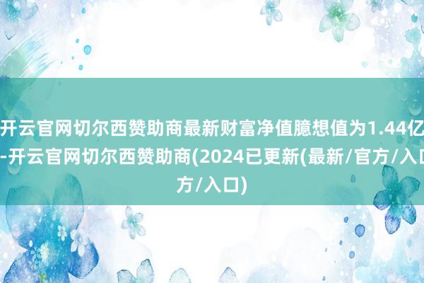 开云官网切尔西赞助商最新财富净值臆想值为1.44亿元-开云官网切尔西赞助商(2024已更新(最新/官方/入口)