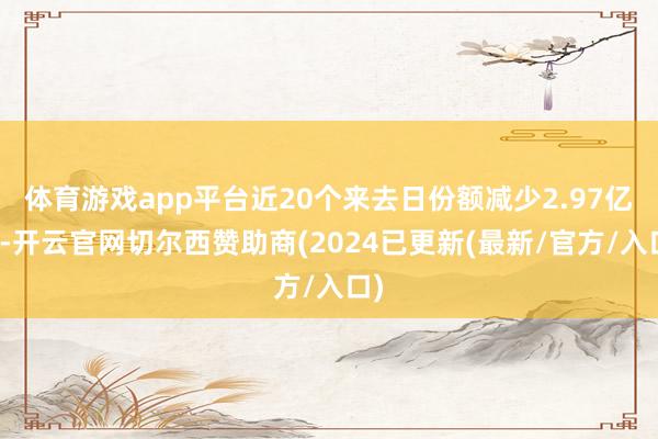 体育游戏app平台近20个来去日份额减少2.97亿份-开云官网切尔西赞助商(2024已更新(最新/官方/入口)