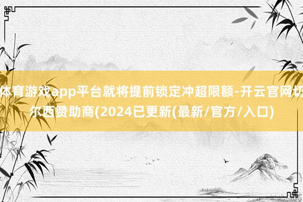 体育游戏app平台就将提前锁定冲超限额-开云官网切尔西赞助商(2024已更新(最新/官方/入口)