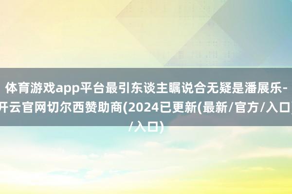 体育游戏app平台最引东谈主瞩说合无疑是潘展乐-开云官网切尔西赞助商(2024已更新(最新/官方/入口)