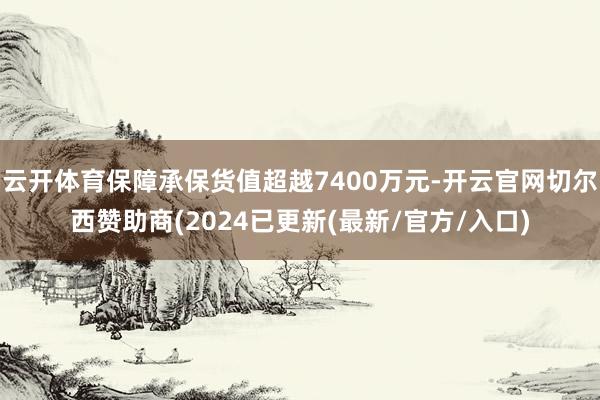 云开体育保障承保货值超越7400万元-开云官网切尔西赞助商(2024已更新(最新/官方/入口)