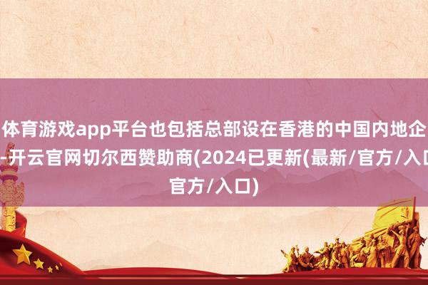 体育游戏app平台也包括总部设在香港的中国内地企业-开云官网切尔西赞助商(2024已更新(最新/官方/入口)