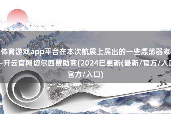 体育游戏app平台在本次航展上展出的一些漂荡器家具-开云官网切尔西赞助商(2024已更新(最新/官方/入口)