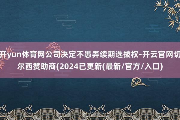 开yun体育网公司决定不愚弄续期选拔权-开云官网切尔西赞助商(2024已更新(最新/官方/入口)