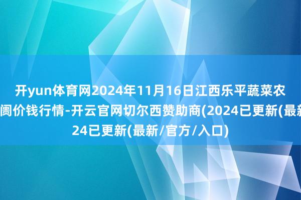 开yun体育网2024年11月16日江西乐平蔬菜农产物批发大阛阓价钱行情-开云官网切尔西赞助商(2024已更新(最新/官方/入口)