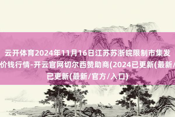 云开体育2024年11月16日江苏苏浙皖限制市集发展有限公司价钱行情-开云官网切尔西赞助商(2024已更新(最新/官方/入口)